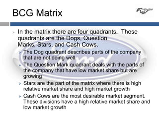 BCG Matrix
   In the matrix there are four quadrants. These
    quadrants are the Dogs, Question
    Marks, Stars, and Cash Cows.
       The Dog quadrant describes parts of the company
        that are not doing well
       The Question Mark quadrant deals with the parts of
        the company that have low market share but are
        growing
       Stars are the part of the matrix where there is high
        relative market share and high market growth
       Cash Cows are the most desirable market segment.
        These divisions have a high relative market share and
        low market growth
 