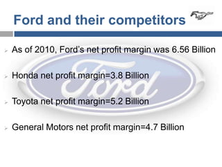 Ford and their competitors

   As of 2010, Ford’s net profit margin was 6.56 Billion

   Honda net profit margin=3.8 Billion

   Toyota net profit margin=5.2 Billion

   General Motors net profit margin=4.7 Billion
 