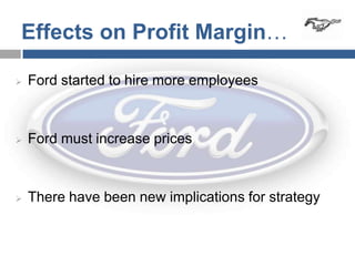 Effects on Profit Margin…

   Ford started to hire more employees



   Ford must increase prices



   There have been new implications for strategy
 