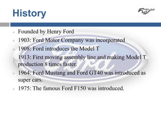 History
   Founded by Henry Ford
   1903: Ford Motor Company was incorporated
   1908: Ford introduces the Model T
   1913: First moving assembly line and making Model T
    production 8 times faster.
   1964: Ford Mustang and Ford GT40 was introduced as
    super cars.
   1975: The famous Ford F150 was introduced.
 