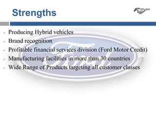 Strengths
   Producing Hybrid vehicles
   Brand recognition
   Profitable financial services division (Ford Motor Credit)
   Manufacturing facilities in more than 30 countries
   Wide Range of Products targeting all customer classes
 