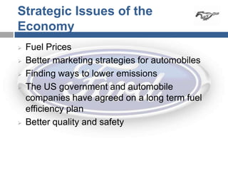 Strategic Issues of the
Economy
   Fuel Prices
   Better marketing strategies for automobiles
   Finding ways to lower emissions
   The US government and automobile
    companies have agreed on a long term fuel
    efficiency plan
   Better quality and safety
 