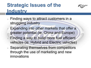 Strategic Issues of the
Industry
   Finding ways to attract customers in a
    struggling industry
   Expanding into other markets that offer a
    greater potential (ie. China and Europe)
   Finding a way to build more fuel efficient
    vehicles (ie. Hybrid and Electric vehicles)
   Separating themselves from competitors
    through the use of marketing and new
    innovations
 