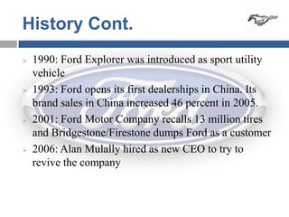 History Cont.
   1990: Ford Explorer was introduced as sport utility
    vehicle
   1993: Ford opens its first dealerships in China. Its
    brand sales in China increased 46 percent in 2005.
   2001: Ford Motor Company recalls 13 million tires
    and Bridgestone/Firestone dumps Ford as a customer
   2006: Alan Mulally hired as new CEO to try to
    revive the company
 