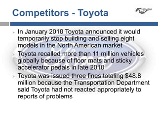 Competitors - Toyota
   In January 2010 Toyota announced it would
    temporarily stop building and selling eight
    models in the North American market
   Toyota recalled more than 11 million vehicles
    globally because of floor mats and sticky
    accelerator pedals in late 2010
   Toyota was issued three fines totaling $48.8
    million because the Transportation Department
    said Toyota had not reacted appropriately to
    reports of problems
 