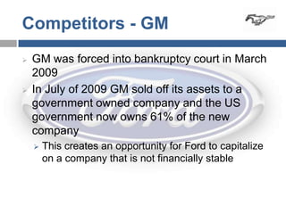 Competitors - GM
   GM was forced into bankruptcy court in March
    2009
   In July of 2009 GM sold off its assets to a
    government owned company and the US
    government now owns 61% of the new
    company
       This creates an opportunity for Ford to capitalize
        on a company that is not financially stable
 