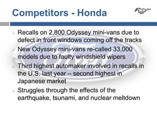 Competitors - Honda
   Recalls on 2,800 Odyssey mini-vans due to
    defect in front windows coming off the tracks
   New Odyssey mini-vans re-called 33,000
    models due to faulty windshield wipers
   Third highest automaker involved in recalls in
    the U.S. last year – second highest in
    Japanese market
   Struggles through the effects of the
    earthquake, tsunami, and nuclear meltdown
 