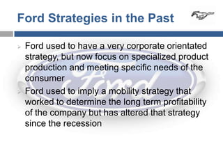 Ford Strategies in the Past

   Ford used to have a very corporate orientated
    strategy, but now focus on specialized product
    production and meeting specific needs of the
    consumer
   Ford used to imply a mobility strategy that
    worked to determine the long term profitability
    of the company but has altered that strategy
    since the recession
 
