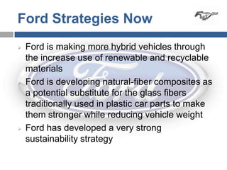 Ford Strategies Now
   Ford is making more hybrid vehicles through
    the increase use of renewable and recyclable
    materials
   Ford is developing natural-fiber composites as
    a potential substitute for the glass fibers
    traditionally used in plastic car parts to make
    them stronger while reducing vehicle weight
   Ford has developed a very strong
    sustainability strategy
 