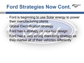 Ford Strategies Now Cont.
   Ford is beginning to use Solar energy to power
    their manufacturing plants
   Global Electrification strategy
   Ford has a strategy on new key design
   Ford has a very strong marketing strategy as
    they market all of their vehicles differently
 