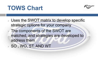 TOWS Chart
   Uses the SWOT matrix to develop specific
    strategic options for your company
   The components of the SWOT are
    matched, and strategies are developed to
    address them
   SO , WO, ST, AND WT
 