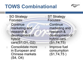 TOWS Combinational
    SO Strategy             ST Strategy
     Focuses:                 Focuses:
1.    Continue           1.    Continue
      marketing and            marketing and
      research &               research &
      development of           development of
      hybrid                   hybrid cars
      cars(S1,O1, O2)          (S1,T4,T5)
2.    Consolidate more   2.    Improve fuel
      in European and          consumption
      Chinese markets          (S1,T4,T5 )
      (S4, O4)
 
