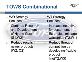 TOWS Combinational
    WO Strategy              WT Strategy
     Focuses:                  Focuses:
1.    Continue Research   1.    Increase incentives
      and Development           for customers.
      of Hybrid Cars            Examples: mileage
      (S1,W2)                   warranties (T2,W1)
2.    Reduce recalls in   2.    Reduce threat of
      newer products            competition by
      (W2, O2)                  developing flexible
                                product
                                line(T2,W3)
 