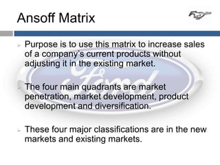 Ansoff Matrix
   Purpose is to use this matrix to increase sales
    of a company’s current products without
    adjusting it in the existing market.

   The four main quadrants are market
    penetration, market development, product
    development and diversification.

   These four major classifications are in the new
    markets and existing markets.
 