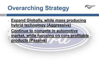 Overarching Strategy
   Expand Globally, while mass producing
    hybrid technology (Aggressive)
   Continue to compete in automotive
    market, while focusing on core profitable
    products (Passive)
 