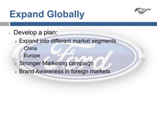 Expand Globally
   Develop a plan:
       Expand into different market segments
         China
         Europe

     Stronger Marketing campaign
     Brand Awareness in foreign markets
 