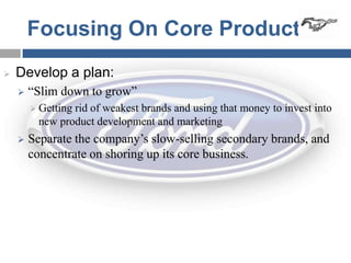 Focusing On Core Products
   Develop a plan:
       “Slim down to grow”
         Getting
                rid of weakest brands and using that money to invest into
         new product development and marketing
       Separate the company’s slow-selling secondary brands, and
        concentrate on shoring up its core business.
 