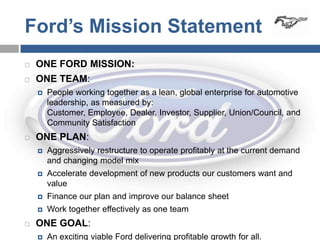 Ford’s Mission Statement
   ONE FORD MISSION:
   ONE TEAM:
       People working together as a lean, global enterprise for automotive
        leadership, as measured by:
        Customer, Employee, Dealer, Investor, Supplier, Union/Council, and
        Community Satisfaction
   ONE PLAN:
       Aggressively restructure to operate profitably at the current demand
        and changing model mix
       Accelerate development of new products our customers want and
        value
       Finance our plan and improve our balance sheet
       Work together effectively as one team
   ONE GOAL:
       An exciting viable Ford delivering profitable growth for all.
 