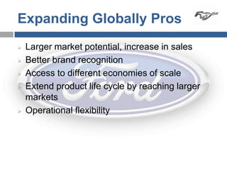 Expanding Globally Pros
   Larger market potential, increase in sales
   Better brand recognition
   Access to different economies of scale
   Extend product life cycle by reaching larger
    markets
   Operational flexibility
 