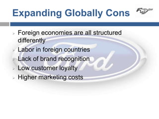 Expanding Globally Cons
   Foreign economies are all structured
    differently
   Labor in foreign countries
   Lack of brand recognition
   Low customer loyalty
   Higher marketing costs
 