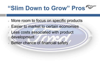“Slim Down to Grow” Pros
   More room to focus on specific products
   Easier to market to certain economies
   Less costs associated with product
    development
   Better chance of financial safety
 
