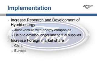 Implementation
   Increase Research and Development of
    Hybrid energy
     Joint venture with energy companies
     Help to develop longer lasting fuel supplies

   Increase Foreign market share
     China
     Europe
 