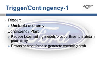 Trigger/Contingency-1
   Trigger:
     Unstable economy

   Contingency Plan:
     Reduce lower selling models/product lines to maintain
      profitability
     Downsize work force to generate operating cash
 