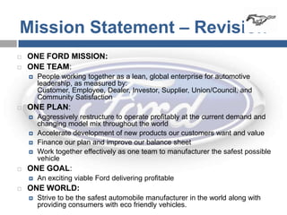 Mission Statement – Revision
   ONE FORD MISSION:
   ONE TEAM:
       People working together as a lean, global enterprise for automotive
        leadership, as measured by:
        Customer, Employee, Dealer, Investor, Supplier, Union/Council, and
        Community Satisfaction
   ONE PLAN:
       Aggressively restructure to operate profitably at the current demand and
        changing model mix throughout the world
       Accelerate development of new products our customers want and value
       Finance our plan and improve our balance sheet
       Work together effectively as one team to manufacturer the safest possible
        vehicle
   ONE GOAL:
       An exciting viable Ford delivering profitable
   ONE WORLD:
       Strive to be the safest automobile manufacturer in the world along with
        providing consumers with eco friendly vehicles.
 