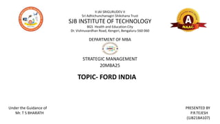 II JAI SRIGURUDEV II
Sri Adhichunchanagiri Shikshana Trust
SJB INSTITUTE OF TECHNOLOGY
BGS Health and Education City
Dr. Vishnuvardhan Road, Kengeri, Bengaluru-560 060
DEPARTMENT OF MBA
STRATEGIC MANAGEMENT
20MBA25
Under the Guidance of
Mr. T S BHARATH
PRESENTED BY
P.R.TEJESH
(1JB21BA107)
TOPIC- FORD INDIA
 