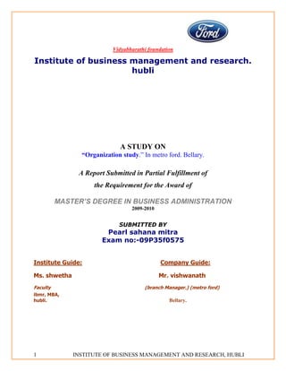 Vidyabharathi foundation

Institute of business management and research.
                      hubli




                              A STUDY ON
                “Organization study.” In metro ford. Bellary.

               A Report Submitted in Partial Fulfillment of
                    the Requirement for the Award of

          MASTER’S DEGREE IN BUSINESS ADMINISTRATION
                                  2009-2010


                             SUBMITTED BY
                        Pearl sahana mitra
                       Exam no:-09P35f0575


Institute Guide:                              Company Guide:

Ms. shwetha                                   Mr. vishwanath
Faculty                                (branch Manager.) (metro ford)
ibmr, MBA,
hubli.                                           Bellary.




1             INSTITUTE OF BUSINESS MANAGEMENT AND RESEARCH, HUBLI
 