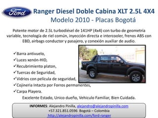  Ranger Diesel Doble Cabina XLT 2.5L 4X4Modelo 2010 - Placas Bogotá Potente motor de 2.5L turbodiésel de 141HP (4x4) con turbo de geometría variable, tecnología de riel común, inyección directa e intercooler, frenos ABS con EBD, airbags conductor y pasajero, y conexión auxiliar de audio. ,[object Object]