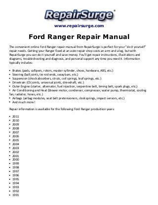www.repairsurge.com 
Ford Ranger Repair Manual 
The convenient online Ford Ranger repair manual from RepairSurge is perfect for your "do it yourself" 
repair needs. Getting your Ranger fixed at an auto repair shop costs an arm and a leg, but with 
RepairSurge you can do it yourself and save money. You'll get repair instructions, illustrations and 
diagrams, troubleshooting and diagnosis, and personal support any time you need it. Information 
typically includes: 
Brakes (pads, callipers, rotors, master cyllinder, shoes, hardware, ABS, etc.) 
Steering (ball joints, tie rod ends, sway bars, etc.) 
Suspension (shock absorbers, struts, coil springs, leaf springs, etc.) 
Drivetrain (CV joints, universal joints, driveshaft, etc.) 
Outer Engine (starter, alternator, fuel injection, serpentine belt, timing belt, spark plugs, etc.) 
Air Conditioning and Heat (blower motor, condenser, compressor, water pump, thermostat, cooling 
fan, radiator, hoses, etc.) 
Airbags (airbag modules, seat belt pretensioners, clocksprings, impact sensors, etc.) 
And much more! 
Repair information is available for the following Ford Ranger production years: 
2011 
2010 
2009 
2008 
2007 
2006 
2005 
2004 
2003 
2002 
2001 
2000 
1999 
1998 
1997 
1996 
1995 
1994 
1993 
1992 
1991 
 