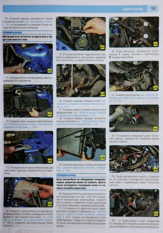 99
14 Снимите с кронштейнов кузова расши-
рительный банок системы охлаждения, отсое-
дините от него жидкостный шланг (см «Сня-
тие и установка расширительного бачка»,
с 106) и отведите расширительный бачок
В СТО*"""1
""
20 Выверните болты крепления компрессо-
ра кондиционера (см рис 5 19). Не отсоеди-
няя от компрессора трубопроводы, отведите
его в сторону и закрепите любым доступным
способом (например, привязав проволокой)
21. Отсоедините от двигателя насос гидро-
усилителя рулевого управления (см Замена
насоса гидроусилителя рулевого управле-
ния- с 168), а затем, не отсоединяя от него
трубопроводы, отведите в сторону и закрепи-
те так же. как закрепили компрессор кондици-
онера.
26 и подводящий шланг радиатора
от отводящего патрубка водяной рубашки,
расположенного под катушкой зажигания
10. Снимите крышку монтажного блока
в моторном отсеке (см «Монтажные блоки-
с 191 и отсоедините от разъема блока ко-
лодку моторного жгута проводов.
ПРИМЕЧАНИЕ
Моторный жгут остается на двигателе и бу-
дет снят вместе с ним.
ПРИМЕЧАНИЕ
Если автомобиль не оборудован кондицио-
нером, радиатор можно не снимать. Доста-
точно отсоединить отводящий шланг от ни-
жнего патрубка радиатора.
22. Сжав фиксаторы, разъедините трубо-
провод 1 подачи топлива и трубопровод
2 продувки адсорбера
11. Отсоедините от кузова провод «массы»,
вывернув болт крепления.
12. Снимите полку аккумуляторной батареи
(см. «Снятие и установка полки крепления ак-
кумуляторной батареи», с. 283).
13. Отсоедините от кронштейна кузова два
«массовых» провода, вывернув болт их креп-
ления.
15. Отсоедините бачок гидроусилителя ру-
левого управления от кронштейна, вывернув
болт крепления, и отведите бачок в сторону.
16. Снимите приводы передних колес (см
«Снятие и установка приводов передних ко-
лес» с. 141).
17. Снимите ремень привода компрессора
кондиционера (см. «Замена ремня привода
компрессора кондиционера», с. 75).
18. Снимите ремень привода вспомога-
тельных агрегатов (см. «Замена ремня приво-
да вспомогательных агрегатов», с 74).
19. Снимите радиатор системы охлаждения
(см. «Замена радиатора системы охлажде-
ния», с. 103).
23. Снимите катколлектор (см -Снятие, ус-
тановка катколлектора и замена его проклад-
ки», с. 110).
24 Отсоедините отводящий шланг отопи-
теля салона, повернув его фиксатор против
часовой стрелки.
25 Сжав пассатижами хомуты и сдвинув
их по шлангам, отсоедините пароотводя-
щий шланг, подводящий шланг отопителя
салона...
 