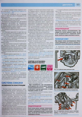 • Ш Н Р В 1 0 1
Шашшшшшш
41. Снимите правую опору подвески сило-
вого агрегата (см. «Замена опор подвески си-
лового агрегата», с. 86).
42. Еще раз проверьте, все ли провода,
шланги и навесные узлы отсоединены от си-
лового агрегата.
43. Уберите опору из-под двигателя и опус-
тите силовой агрегат вниз, на пол.
44. Вывесите переднюю часть автомобиля
(поднимите автомобиль на подъемнике)
на высоту, достаточную для извлечения
из-под автомобиля силового агрегата, и уста-
новите под кузов надежные опоры.
45. Извлеките силовой агрегат из-под авто-
мобиля.
46. Установите двигатель, а также все сня-
тые узлы и детали в последовательности, об-
ратной снятию, с учетом следующего:
- перед установкой силового агрегата очи-
стите метчиком от ржавчины резьбовые от-
верстия крепления его опор;
- прокладку катколлектора обязательно за-
мените новой;
- при подключении проводов и трубопрово-
дов тщательно следите за правильностью
их расположения в моторном отсеке, не допус-
кая соприкосновения с нагревающимися и дви-
жущимися элементами силового агрегата.
После установки двигателя выполните сле-
дующее.
1. Залейте масло в двигатель (см «Заме-
на масла в двигателе и масляного фильт-
ра», с. 60).
2. Залейте масло в коробку передач (см
«Замена масла в коробке передач», с. 132).
3. Залейте охлаждающую жидкость (см
«Замена охлаждающей жидкости», с. 79).
4. Отрес^шлруйте привад, управления ко-
робкой передач (см. «Регулировка привода
управления коробкой передач», с. 139).
5. Удалите воздух из гидропривода выклю-
чения сцепления (см «Прокачка гидроприво-
да выключения сцепления», с. 131).
6. Пустите двигатель и проверьте,
нет ли утечек топлива, масла и охлаждающей
жидкости. Проверьте давление масла. Послу-
шайте двигатель: он должен работать ровно,
без посторонних шумов и стуков.
СИСТЕМА СМАЗКИ
ОСОБЕННОСТИ КОНСТРУКЦИИ
Система смазки комбинированная: наибо-
лее нагруженные детали смазываются под
давлением, а остальные — или направленным
разбрызгиванием, или разбрызгиванием
масла, вытекающего из зазоров между сопря-
гаемыми деталями Давление в системе
смазки создается шестеренчатым масляным
насосом, установленным снаружи в передней
части блока цилиндров и приводимым в дей-
ствие от переднего конца коленчатого вала.
Насос выполнен с внутренним трохоидаль-
ным зацеплением шестерен.
Насос всасывает масло из масляного кар-
тера двигателя через маслоприемник с сетча-
тым фильтром и через полнопоточный масля-
ный фильтр с фильтрующим элементом из по-
ристой бумаги подает его в главную масляную
магистоаль. оасположенную в теле блока ци-
линдров. От главной магистрали отходят кана-
лы подвода масла к коренным подшипникам
коленчатого вала. К шатунным подшипникам
масло подается через каналы, выполненные
в теле коленчатого вала. От главной масляной
магистрали отходит вертикальный канал под-
вода масла к подшипникам распределитель-
ных валов. Помимо этого от главной масляной
магистрали двигателя масло подается под
давлением в систему изменения фаз газорас-
пределения, снабженную отдельным фильт-
ром, установленным в головке блока цилинд-
ров. Фильтр системы изменения фаз газорас-
пределения байпасного типа, т.е. при любых
условиях обеспечивает подачу масла в систе-
му изменения фаз газораспределения.
Для смазки подшипников распределительных
валов масло из вертикального канала поступает
в центральные осевые каналы распределитель-
ных валов через радиальное отверстие в шейке
одного из подшипников и распределяется
по ним к остальным подшипникам.
Кулачки распределительного вала смазы-
ваются маслом, поступающим из центральных
осевых каналов через радиальные отверстия
в кулачках. Излишнее масло сливается из го-
ловки блока в масляный картер через верти-
кальные дренажные каналы.
Замена масла в двигателе и масляного
фильтра описана в разд. 4 «Техническое об-
служивание» (см. «Замена масла в двигателе
и масляного фильтра», с. 60), снятие и уста-
новка масляного насоса рассмотрены в сле-
дующем подразделе.
СНЯТИЕ И УСТАНОВКА
МАСЛЯНОГО НАСОСА
Масляный насос снимают для замены при
снижении его подачи, вызывающей постоян-
ное падение давления масла в системе смаз-
ки двигателя, а также при утечке масла через
уплотнение привалочных поверхностей кор-
пуса насоса и блока цилиндров. В запасные
части поставляют только насос в сборе, по-
этому в данном подразделе описаны только
снятие и установка насоса.
Вам потребуются: все инструменты,
необходимые для снятия ремня привода
газораспределительного механизма
и масляного картера двигателя, а также
торцовая головка «на 10»
1. Отсоедините провод от клеммы «минус»
аккумуляторной батареи.
2. Слейте масло из масляного картера дви-
гателя (см -<3амена масла в двигателе и мас-
ляного фильтра», с. 60).
3. Снимите ремень привода газораспреде-
лительного механизма (см «Замена ремня
привода газораспределительного механиз-
ма», с. 76).
П Р Е Д У П Р Е Ж Д Е Н И Е
После снятия ремня привода газораспреде-
лительного механизма запрещается прово-
рачивать распределительный и коленчатый
валы, так как при этом поршнями могут быть
повреждены клапаны.
4. Снимите зубчатый шкив коленчатого вала
(рис. 5.18).
5. Выверните четыре болта крепления ком-
прессора кондиционера (рис. 5.19) и отведи-
те компрессор в сторону от двигателя, не от-
соединяя от него трубопроводы.
6. Снимите масляный картер двигателя 
«Замена уплотнения масляного картера», с 94).
7. Выверните болт а (рис. 5.20) крепления
маслоприемника 2 к масляному насосу и сни-
мите маслоприемник и установленную под
его фланцем прокладку.
ПРЕДУПРЕЖДЕНИЕ
Прокладку фланца маслоприемника при
каждом его снятии замените новой, так как
из-за негерметичности соединения может
резко снизиться подача масляного насоса.
ПОЛЕЗНЫЙ СОВЕТ
При каждом снятии маслоприемника обяза-
тельно промывайте его сетку от лаковых от-
ложений из масла бензином или керосином.
Рис. 5.18. Зубчатый шкив коленчатого вала
Рис. 5.19. Крепление компрессора кондиционера
Рис. 5.20. Крепление масляного насоса и маслопри-
емника: а - болт крепления маслоприемника; 1 - масля-
ный насос; 2 - маслоприемник
8. Выверните семь болтов (показаны
стрелками на рис. 5.20) крепления масляного
.т.реИ.Д
 