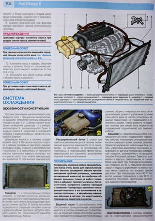 102
Рис. 5.21. Система охлаждения: 1 - пробка расширительного бачка; 2 - подводящий шланг отопителя; 3 - отводя-
щий шланг отопителя; 4 - корпус распределителя; 5 - подводящий шланг радиатора; 6 - радиатор; 7 - отводящий
шланг радиатора; 8 - пароотводящий шланг расширительного бачка; 9 - водяной насос; 10 - жидкостный шланг рас-
ширительного бачка; 11 - расширительный бачок
насоса 1 к блоку цилиндров и, поддев насос
двумя отвертками, снимите его с установоч-
ных втулок в блоке цилиндров.
9. Снимите установленную под фланцем
корпуса масляного насоса уплотнительную
прокладку.
ПРЕДУПРЕЖДЕНИЕ ~~
Прокладку корпуса масляного насоса при
каждом снятии насоса заменяйте новой.
ПОЛЕЗНЫЙ СОВЕТ
При каждом снятии насоса заменяйте перед-
ний сальник коленчатого вала (см. «Замена
сальников коленчатого вала», с. 94).
10. Установите насос в порядке, обратном
снятию, и затяните болты его крепления рав-
номерно крест-накрест моментом 9 Н-м
(0,9 кгс-м).
11. Установите все ранее снятые детали
и залейте масло в двигатель.
ПОЛЕЗНЫЙ СОВЕТ
При установке нового масляного насоса ре-
комендуем заменить масляный фильтр.
СИСТЕМА
ОХЛАЖДЕНИЯ
ОСОБЕННОСТИ КОНСТРУКЦИИ
Система охлаждения двигателя жидкостная,
закрытого типа, с принудительной циркуляци-
ей жидкости. Устройство системы охлаждения
показано на рис. 5.21. Система состоит из ру-
башки охлаждения, радиатора 11 с электро-
вентилятором 9, расширительного бачка 5,
водяного насоса 4, термостата 3, отводящего
патрубка 6 водяной рубашки, запорного кла-
пана 8 и шлангов.
Циркуляцию жидкости в системе создает
водяной насос 4. Из насоса жидкость подает-
ся в рубашку охлаждения двигателя, омывает
цилиндры камеры сгорания и затем поступает
к термостату 3. В зависимости от положения
клапана термостата жидкость поступает или
в водяной насос (при низкой температуре),
или в радиатор 11 (при высокой температуре).
Радиатор 11 с горизонтальным потоком
жидкости, с трубчато-ленточной алюминие-
вой сердцевиной и пластмассовыми бачками.
В нижней части левого бачка радиатора нахо-
дится сливная пробка. В бачках выполнены
подводящий и отводящий патрубки шлангов
к водяной рубашке двигателя, патрубок паро-
вого шланга 10, соединяющего радиатор
с расширительным бачком.
Расширительный бачок 5 служит для
компенсации изменяющегося объема охлаж-
дающей жидкости в зависимости от ее темпе-
ратуры. Он изготовлен из полупрозрачной
пластмассы. В пластмассовой пробке бачка,
закрывающей его горловину, установлены
впускной и выпускной клапаны.
ПРИМЕЧАНИЕ
Исправность клапанов пробки расширитель-
ного бачка очень важна для нормальной ра-
боты системы охлаждения. Однако при воз-
никновении проблем (например, закипание
охлаждающей жидкости) автолюбители об-
ращают внимание только на работу термо-
стата и забывают проверить клапаны. Негер-
метичность выпускного клапана приводит
к снижению температуры закипания охлаж-
дающей жидкости, а его заклинивание в за-
крытом состоянии — к аварийному повыше-
нию давлению в системе, что может вызвать
повреждение радиатора и шлангов.
Водяной насос 4 центробежного типа
обеспечивает принудительную циркуляцию
жидкости в системе охлаждения. Он располо-
жен на передней поверхности блока цилинд-
ров и приводится во вращение поликлиновым
ремнем, общим с генератором и насосом ги-
дроусилителя рулевого управления, от шкива
коленчатого вала. В насосе установлены за-
крытые подшипники, не нуждающиеся в по-
полнении смазки. Насос ремонту не подле-
жит, поэтому при отказе (течь жидкости или
повреждение подшипников) его заменяют
в сборе.
Термостат 3, представляющий собой элек-
тромагнитный клапан, поддерживает нормаль-
ную рабочую температуру охлаждающей жид-
кости и сокращает время прогрева двигателя.
Термостатом управляет электронный блок сис-
темы управления двигателем, получающий ин-
формацию от датчика температуры охлаждаю-
щей жидкости, установленного на выпускном
патрубке 6 водяной рубашки. Термостат уста-
новлен в корпусе, закрепленном на головке
блока цилиндров. При температуре охлаждаю-
щей жидкости до 60 "С термостат полностью
закрыт и жидкость циркулирует по малому кон-
туру, минуя радиатор, что ускоряет прогрев
двигателя. При температуре около 80 °С тер-
мостат начинает открываться, а при 98 °С от-
крывается полностью, обеспечивая циркуля-
цию жидкости через радиатор.
Электровентилятор 9 системы охлажде-
ния (с пластмассовой восьмилопастной
 