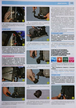 105
23. Аналогично снимите и осмотрите две
верхние подушки крепления радиатора (см.
примечание выше в этом подразделе).
24. Промойте радиатор снаружи струей во-
ды и просушите. Если на пластмассовых бач-
ках радиатора появились трещины, замените
радиатор.
25. Проверьте герметичность радиатора,
для чего заглушите его патрубки, подведите
к радиатору воздух под давлением 0,1 МПа
(1 кгс/смг
) и опустите в емкость с водой
не менее чем на 30 с. Негерметичность ради-
атора определяют по выходящим пузырькам
воздуха. Если радиатор не помещается в ем-
кость целиком, проверяйте его последова-
тельно со всех сторон.
26. Установите радиатор и все снятые дета-
ли в порядке, обратном снятию.
ПОЛЕЗНЫЙ СОВЕТ
Для того чтобы в дальнейшем исключить
возможность подтекания охлаждающей
жидкости, перед установкой шлангов смажь-
те патрубки радиатора тонким слоем сили-
конового герметика.
27. Залейте охлаждающую жидкость и уда-
лите из системы охлаждения воздушные
пробки (см «Замена охлаждающей жидкос-
ти», с. 79).
СНЯТИЕ И УСТАНОВКА
ЭЛЕКТРОВЕНТИЛЯТОРА
РАДИАТОРА СИСТЕМЫ
ОХЛАЖДЕНИЯ ДВИГАТЕЛЯ
В СБОРЕ С КОЖУХОМ
НА ВЕРСТАКЕ
Электровентипятор радиатора системы ох-
лаждения снимают для замены его электро-
двигателя.
Вам потребуется отвертка с плоским
лезвием
1. Снимите радиатор системы охлаждения
(см. «Замена радиатора системы охлажде-
ния», с. 103).
ПРИМЕЧАНИЕ
Снимать радиатор системы охлаждения не-
обходимо потому, что в связи с особенностя-
ми компоновки моторного отсека при уста-
новленном на автомобиль радиаторе снять
с него электровентилятор с кожухом невоз-
можно.
2 Отожмите отверткой два пружинных фик-
сатора кожуха электровентилятора в его ни-
жней части слева и справа
17. Подденьте отверткой две подушки креп-
ления палиатооа к его рамке
22 Осмотрите нижние подушки крепления
радиатора, замените сильно деформирован-
ные или затвердевшие подушки
15. ...извлеките из держателей на его бач-
ках кронштейны радиатора системы кондици-
онирования...
ПРИМЕЧАНИЕ
Радиатор системы кондиционирования при-
креплен к радиатору системы охлаждения
четырьмя кронштейнами (по два кронштейна
слева и справа), вставленными в держатели
на бачках радиатора системы охлаждения.
ПРЕДУПРЕЖДЕНИЕ
После отсоединения радиатора системы
кондиционирования от радиатора системы
охлаждения прикрепите радиатор системы
кондиционирования к кузову (например,
привязав проволокой), не допуская изгиба
его трубок во избежание их повреждения.
16 ...и снимите с автомобиля радиатор систе-
мы охлаждения в сборе с электровентилятором
21. . . и снимите их со штифтов бачков ради-
атора
18. ...и отсоедините рамку от радиатора,
вынимая подушки из ее отверстий.
20. Подденьте отверткой нижние подушки
крепления радиатора...
19. При необходимости отсоедините от ра-
диатора электровентилятор в сборе с кожу-
хом (см. «Снятие и установка электровентиля-
тора радиатора системы охлаждения двигате-
ля в сборе с кожухом», с. 105).
I
•
Я 9
 