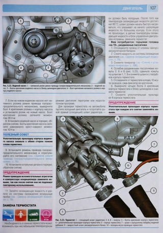 107
Необходимость в замене термостата может
возникнуть при нестабильном температурном
Рис. 5.23. Термостат: 1 - отводящий шланг радиатора; 2, 6, 8 - хомуты; 3 - болты крепления корпуса термостата;
4 - уплотнительные прокладки корпуса термостата; 5 - корпус термостата; 7 - шланг к выпускному патрубку водяной
рубашки; 9 - жидкостный шланг расширительного бачка; 10 - колодка жгута проводов термостата
ПОЛЕЗНЫЙ СОВЕТ
Уплотнительную прокладку корпуса водяно-
го насоса смажьте с обеих сторон тонким
слоем герметика.
9. Установите ремень привода газорас-
пределительного механизма и отрегули-
руйте его натяжение (см. 'Замена ремня
привода газораспределительного меха-
низма», с. 76).
10. Установите остальные детали в порядке,
обратном снятию.
ПРЕДУПРЕЖДЕНИЕ
Ремни приводов вспомогательных агрегатов
и компрессора кондиционера замените но-
выми, так как после снятия они не подлежат
повторному использованию.
11. Залейте охлаждающую жидкость и уда-
лите из системы охлаждения воздушные
пробки (см «Замена охлаждающей жидкое-
ЗАМЕНА ТЕРМОСТАТА
он должен быть холодным. После того как
температура охлаждающей жидкости достиг-
нет 60 °С, шланг должен начать быстро нагре-
ваться, что указывает на начало циркуляции
жидкости по большому контуру. Если этого
не происходит, а датчик температуры охлаж-
дающей жидкости и блок управления двигате-
лем исправны, замените термостат.
Вам потребуются: торцовая головка
«на 10», раздвижные пассатижи
1. Отсоедините провод от клеммы «минус»
аккумуляторной батареи.
2. Слейте жидкость из системы охлаждения
двигателя (см. «Замена охлаждающей жидко-
сти», с. 79).
3. Снимите генератор (см. Снятие и уста-
новка генератора», с. 196).
4. Ослабив раздвижными пассатижами хо-
муты 2, 6 и 8 (рис. 5.23), сдвиньте хомуты
по шлангам 1,7,9 и снимите шланги с патруб-
ков корпуса термостата.
5. Отсоедините от термостата колсдку 10 жгу-
та проводов, сжав фиксатор ее крепления.
6. Выверните четыре болта 3 крепления
корпуса термостата к блоку цилиндров и сни-
мите термостат.
7. Снимите уплотнительные проклад-
ки 4 корпуса термостата.
ПРЕДУПРЕЖДЕНИЕ
Уплотнительные прокладки корпуса термо-
стата при каждом его снятии заменяйте но-
выми.
Рис. 5.22. Водяной насос: 1 - натяжной ролик ремня привода газораспределительного механизма; 2 - водяной на-
сос; 3 - болты крепления водяного насоса к блоку цилиндров двигателя; 4 - болт крепления натяжного ролика к кор-
пусу водяного насоса
7. Если на новом водяном насосе нет на-
тяжного ролика ремня привода газорас-
пределительного механизма, выверните
болт 4 крепления ролика к корпусу насоса
и установите ролик на новый насос. Болт
крепления ролика затяните момен-
том 28 Н м.
8. Установите водяной насос в порядке, об-
ратном снятию. Болты крепления насоса затя-
ните равномерно крест-накрест момен-
том 10 Н м.
режиме двигателя: перегреве или недоста-
точном прогреве.
Для проверки термостата на автомобиле
пустите холодный двигатель и потрогайте ру-
кой правый (отводящий) шланг радиатора —
 
