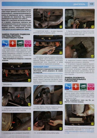 шш 109
При невозможности заменить дефектный узел
новым можно временно восстановить его ра-
ботоспособность, наложив металлическую за-
платку на поврежденное место и закрепив
ее хомутами или проволокой. Под заплатку
рекомендуется подложить лист асбеста.
Кроме того, в магазинах автозапчастей быва-
ют в продаже специальные комплекты для
восстановления узлов системы выпуска отра-
ботавших газов, с помощью которых можно
временно устранить повреждения системы,
чтобы доехать до автосервиса или гаража.
ЗАМЕНА ПОДУШЕК ПОДВЕСКИ
СИСТЕМЫ ВЫПУСКА
ОТРАБОТАВШИХ ГАЗОВ
61 ШНА ПОДЪЕМНИКЕ шРезиновые подушки подвески системы вы-
пуска отработавших газов заменяют в том
случае, если из-за их повреждения или чрез-
мерной деформации элементы системы на-
чинают стучать, соприкасаясь с кузовом или
другими агрегатами автомобиля.
Вам потребуется отвертка с плоским
лезвием
Катколлектор.
• .
в? ,  ш
К
т
...и задняя часть основного глушителя под-
вешены на трех одинаковых подушках...
М » * ' # / | I*-
...и выхлопная труба — на двух подушках,
различающихся по форме и цвету.
5. Извлеките подушку из отверстия в лонже-
роне кузова, преодолевая упругое сопротив-
ление ее резинового массива.
1. Для замены подушек подвески катколлек-
тора и задней части основного глушителя
сдвиньте подушку отверткой с кронштейна
катколлектора (или глушителя), а затем
с кронштейна на подрамнике (на кузове).
ПОЛЕЗНЫЙ СОВЕТ
Если заменяете поврежденную подушку, для
облегчения снятия разрежьте ее ножом
до отверстий.
2. Установите новую подушку в порядке, об-
ратном снятию. Для облегчения установки по-
душки смажьте мыльным раствором крон-
штейны катколлектора (глушителя) и подрам-
ника (кузова).
6. Аналогично снимите подушку подвески
передней части основного глушителя.
7. Установите подушки подвески выхлоп-
ной трубы и передней части основного глу-
шителя в порядке, обратном снятию. Для
облегчения установки подушек смажьте
мыльным раствором кронштейны на вы-
хлопной трубе и глушителе, а также хвосто-
вики подушек.
ЗАМЕНА ОСНОВНОГО
И ДОПОЛНИТЕЛЬНОГО
ГЛУШИТЕЛЕЙ
Основной и дополнительный глушители со-
единены между собой приваренными труба-
ми в неразборный узел, который при повреж-
дении любого элемента нужно снимать с ав-
томобиля в сборе.
Вам потребуются: ключ «на 13», от-
вертка с плоским лезвием
р попрпнии чЯГТК ОСНОВНОГО ГЛУШИТвЛЯ
3. Для замены подушки подвески выхлоп-
ной трубы сдвиньте подушку отверткой...
•'Ш1ФВМТ////Х ям.' ^ ^ н а г ^ —%
• к Ш7/ Ж—
и в я в я и И И ^
ш * Я Ц | 1 Разъедините фланцы катколлектора и до-
полнительного глушителя (см -Снятие уста-
4 и снимите ее с кронштейна трубы
новка катколлектора и замена его пооклалки»
С. 110).
 