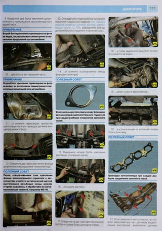 111
9 Выверните два болта крепления допол-
нительного термоэкрана к катколлектору в его
задней части...
ПРИМЕЧАНИЕ
Второй болт крепления термоэкрана на фото
не виден, он расположен симметрично отно-
сительно продольной оси автомобиля.
13. Отсоедините от кронштейнов основного
глушителя подушки его подвески : • • 3 г •
подушек подвески системы выпуска отрабо-
тавших газов», с. 109), разъедините фланцы
дополнительного глушителя и катколлектора...
10. ...два болта в его передней части..
ПРИМЕЧАНИЕ
14. ...и снимите установленную между
фланцами прокладку.
ПОЛЕЗНЫЙ СОВЕТ
Второй болт крепления термоэкрана на фото
не виден, он расположен симметрично отно-
сительно продольной оси автомобиля.
Уплотнительную прокладку между фланцами
катколлектора и дополнительного глушителя
при каждой разборке соединения заменяйте
новой.
11. ...и снимите термоэкран, пропустив
в его отверстия жгуты проводов датчиков кон-
центрации кислорода.
15. Выверните четыре болта крепления
растяжки к основанию кузова. .
12. Отверните две гайки крепления фланца
дополнительного глушителя к катколлектору.
ПОЛЕЗНЫЙ СОВЕТ
Перед отворачиванием гаек крепления
фланца дополнительного глушителя к кат-
коллектору очистите металлической щеткой
выступающие резьбовые концы шпилек
от грязи и ржавчины и обработайте их легко-
проникающей смазкой, например М ) - 4 0 .
18. ...и слева, выверните один болт по цен-
тру (на фото не виден)...
19. ...затем снимите катколлектор.
ШЩ1
, щД 1
20. ...и установленную на шпильках головки
блока прокладку.
ПОЛЕЗНЫЙ СОВЕТ
Н Н Н Н Ь в в
Прокладку катколлектора при каждой раз-
борке соединения заменяйте новой.
16. ...и снимите растяжку.
17 Отверните по две гайки крепления каткол-
лектора к головке блока цилиндров справа
21 Если заменяете катколлектор. а у но-
вого катколлектора нет датчиков коцент-
рации кислорода, выверните датчики
 