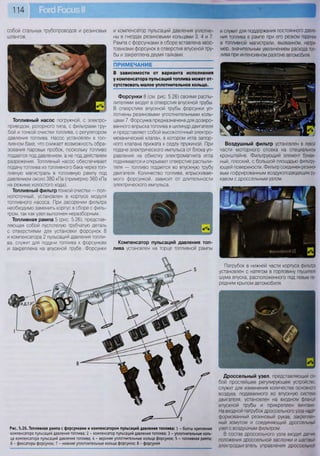 114
собой стальных трубопроводов и резиновых
шлангов.
Топливный насос погружной, с электро-
приводом, роторного типа, с фильтрами гру-
бой и тонкой очистки топлива, с регулятором
давления топлива. Насос установлен в топ-
ливном баке, что снижает возможность обра-
зования паровых пробок, поскольку топливо
подается под давлением, а не под действием
разрежения. Топливный насос обеспечивает
подачу топлива из топливного бака через топ-
ливную магистраль в топливную рампу под
давлением около 380 кПа (примерно 360 кПа
на режиме холостого хода).
Топливный фильтр тонкой очистки — пол-
нопоточный, установлен в корпусе модуля
топливного насоса. При засорении фильтра
необходимо заменить корпус в сборе с филь-
тром, так как узел выполнен неразборным.
Топливная рампа 5 (рис. 5.26), представ-
ляющая собой пустотелую трубчатую деталь
с отверстиями для установки форсунок 8
и компенсатора 2 пульсаций давления топли-
ва, служит для подачи топлива к форсункам
и закреплена на впускной трубе. Форсунки
и компенсатор пульсаций давления уплотне-
ны в гнездах резиновыми кольцами 3, 4 и 7.
Рампа с форсунками в сборе вставлена хвос-
товиками форсунок в отверстия впускной тру-
бы и закреплена двумя гайками.
ПРИМЕЧАНИЕ
В зависимости от варианта исполнения
у компенсатора пульсаций топлива может от-
сутствовать малое уплотнительное кольцо.
Форсунки 8 (см. рис. 5.26) своими распы-
лителями входят в отверстия впускной трубы.
В отверстиях впускной трубы форсунки уп-
лотнены резиновыми уплотнительными коль-
цами 7. Форсунка предназначена для дозиро-
ванного впрыска топлива в цилиндр двигателя
и представляет собой высокоточный электро-
механический клапан, в котором игла запор-
ного клапана прижата к седлу пружиной. При
подаче электрического импульса от блока уп-
равления на обмотку электромагнита игла
поднимается и открывает отверстие распыли-
теля — топливо подается во впускную трубу
двигателя. Количество топлива, впрыскивае-
мого форсункой, зависит от длительности
электрического импульса.
Компенсатор пульсаций давления топ-
лива установлен на торце топливной рампы
Рис. 5.26. Топливная рампа с форсунками и компенсатором пульсаций давления топлива: 1 - болты крепления
компенсатора пульсаций давления топлива; 2 - компенсатор пульсаций давления топлива; 3 - уплотнительные коль-
ца компенсатора пульсаций давления топлива; 4 - верхние уплотнительные кольца форсунок; 5 - топливная рампа;
6 - фиксаторы форсунок; 7 - нижние уплотнительные кольца форсунок; 8 - форсунки
и служит для поддержания постоянного давле-
ния топлива в рампе при его резком падении
в топливной магистрали, вызванном, напри-
мер, значительным увеличением расхода топ-
лива при интенсивном разгоне автомобиля.
Воздушный фильтр установлен в левой
части моторного отсека на специальном
кронштейне. Фильтрующий элемент бумаж-
ный, плоский, с большой площадью фильтру-
ющей поверхности. Фильтр соединен резино-
вым гофрированным воздухоподводящим ру-
кавом с дроссельным узлом.
Патрубок в нижней части корпуса фильтра
установлен с натягом в горловину глушителя
шума впуска, расположенного под левым пе-
редним крылом автомобиля.
Дроссельный узел, представляющий со-
бой простейшее регулирующее устройство,
служит для изменения количества основного
воздуха, подаваемого во впускную систему
двигателя, установлен на входном фланце
впускной трубы и прикреплен винтами.
На входной патрубок дроссельного узла надет
формованный резиновый рукав, закреплен-
ный хомутом и соединяющий дроссельный
узел с воздушным фильтром.
В состав дроссельного узла входит датчик
положения дроссельной заслонки и шаговый
электродвигатель управления дроссельной
 