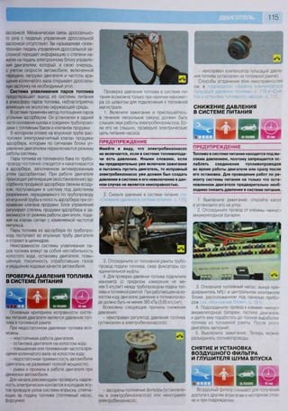 115
заслонкой. Механическая связь дроссельно-
го узла с педалью управления дроссельной
заслонкой отсутствует. Так называемая «элек-
тронная» педаль управления дроссельной за-
слонкой передает информацию о степени на-
жатия на педаль электронному блоку управле-
ния двигателем, который, в свою очередь,
с учетом скорости автомобиля, включенной
передачи, нагрузки двигателя и частоты вра-
щения коленчатого вала открывает дроссель-
ную заслонку на необходимый угол.
Система улавливания паров топлива
предотвращает выход из системы питания
в атмосферу паров топлива, неблагоприятно
влияющих на экологию окружающей среды.
В системе применен метод поглощения паров
угольным адсорбером. Он установлен в задней
части основания кузова и соединен трубопрово-
дами с топливным баком и клапаном продувки.
В моторном отсеке на впускной трубе рас-
положен электромагнитный клапан продувки
адсорбера, которым по сигналам блока уп-
равления двигателем переключаются режимы
работы системы.
Пары топлива из топливного бака по трубо-
проводу постоянно отводятся и накапливаются
в адсорбере, заполненном активированным
углем (адсорбентом). При работе двигателя
происходит регенерация (восстановление) ад-
сорбента продувкой адсорбера свежим возду-
хом, поступающим в систему под действием
разрежения, передаваемого по трубопроводу
из впускной трубы в полость адсорбера при от-
крывании клапана продувки. Блок управления
регулирует степень продувки адсорбера в за-
висимости от режима работы двигателя, пода-
вая на клапан сигнал с изменяемой частотой
импульса.
Пары топлива из адсорбера по трубопро-
воду поступают во впускную трубу двигателя
и сгорают в цилиндрах.
Неисправности системы улавливания па-
ров топлива влекут за собой нестабильность
холостого хода, остановку двигателя, повы-
шенную токсичность отработавших газов
и ухудшение ходовых качеств автомобиля.
ПРОВЕРКА ДАВЛЕНИЯ ТОПЛИВА
В СИСТЕМЕ ПИТАНИЯ
Основным критерием исправности систе-
мы питания двигателя является давление топ-
лива в топливной рампе.
При недостаточном давлении топлива воз-
можны.
- неустойчивая работа двигателя;
- остановка двигателя на холостом ходу;
повышенная или пониженная частота вра-
щения коленчатого вала на холостом ходу;
недостаточная приемистость автомобиля
(двигатель не развивает полной мощности);
- рывки и провалы в работе двигателя при
движении автомобиля.
Для начала рекомендуем проверить надеж-
ность электрических контактов в колодках жгу-
тов проводов узлов системы впрыска, отвеча-
ющих за подачу топлива (топливный насос,
форсунки)
3. Отсоедините от топливной рампы трубо-
провод подачи топлива, сжав фиксаторы со-
единительной муфты.
4. Для проверки давления топлива подключите
манометр (с пределом измерения не ме-
нее 5 кгс/смг
) между трубопроводом подачи топ-
лива и топливной рампой. При работающем на хо-
лостом ходу двигателе давление в топливопрово-
де должно быть не менее 365 кПа (3,65 кгс/см2
).
Возможны следующие причины снижения
давления:
- неисправен регулятор давления топлива
(установлен в электробензонасосе);
Проверка давления топлива в системе пи-
тания возможна только при наличии маномет-
ра со шлангом для подключения к топливной
магистрали.
1. Включите зажигание и прислушайтесь:
в течение нескольких секунд должен быть
слышен звук работы электробензонасоса. Ес-
ли его не слышно, проверьте электрическую
цепь питания насоса.
ПРЕДУПРЕЖДЕНИЕ
Имейте в виду, что электробензонасос
не включается, если в системе топливопода-
чи есть давление. Иными словами, если
вы предварительно уже включали зажигание
и пытались пустить двигатель, то исправный
электробензонасос уже должен был создать
давление в системе и его невключение в дан-
ном случае не является неисправностью.
2. Снизьте давление в системе питания
«Снижение давления в системе питания», с 115).
- неисправен компенсатор пульсаций давле-
ния топлива (установлен на топливной рампе).
Способы устранения этих неисправностей
см. в подразделах «Замена компенсатора
пульсаций давления топлива», с. 119 и «Сня-
тие и установка топливного насоса», с. 117.
СНИЖЕНИЕ ДАВЛЕНИЯ
В СИСТЕМЕ ПИТАНИЯ
б юЧ_1 I I 1 1
ПРЕДУПРЕЖДЕНИЕ
Топливо в системе питания находится под вы-
соким давлением, поэтому запрещается ос-
лаблять соединения топливопроводов
во время работы двигателя или сразу после
его остановки. Для проведения работ по ре-
монту системы питания на только что оста-
новленном двигателе предварительно необ-
ходимо снизить давление в системе питания.
1. Выключите зажигание, откройте капот
и установите его на упор.
2. Отсоедините провод от клеммы «минус»
аккумуляторной батареи.
3. Отключите топливный насос, вынув пре-
дохранитель №51 в центральном монтажном
блоке, расположенном под панелью прибо-
ров Iсм. «Монтажные блоки», с. 191).
4. Подсоедините провод к клемме «минус»
аккумуляторной батареи, пустите двигатель
и дайте ему поработать до полной выработки
топлива из топливной рампы. После этого
двигатель заглохнет.
5. Выключите зажигание. Теперь можно
разъединять топливопроводы
СНЯТИЕ И УСТАНОВКА
ВОЗДУШНОГО ФИЛЬТРА
И ГЛУШИТЕЛЯ ШУМА ВПУСКА
- засорены топливные фильтры (установле-
ны в электробензонасосе) или неисправен
электробензонасос,
Воздушный фильтр снимают для получения
доступа к другим агрегатам в моторном отсе-
ке и при повреждении
 