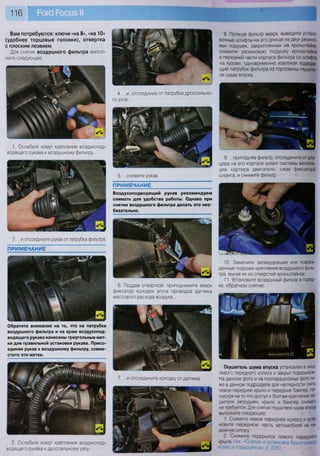 116
Вам потребуются: ключи «на 8», «на 10»
(удобнее торцовые головки), отвертка
с плоским лезвием
Для снятия воздушного фильтра выпол-
ните следующее.
3. Ослабьте хомут крепления воздухопод-
водящего рукава к дроссельному узлу..
Обратите внимание на то, что на патрубке
воздушного фильтра и на краю воздухопод-
водящего рукава нанесены треугольные мет-
ки для правильной установки рукава. Присо-
единяя рукав к воздушному фильтру, совме-
стите эти метки.
ПРИМЕЧАНИЕ
1. Ослабьте хомут крепления воздухопод-
водящего рукава к воздушному фильтру...
2. ...и отсоедините рукав от патрубка фильтра.
ПРИМЕЧАНИЕ
Воздухоподводящий рукав рекомендуем
снимать для удобства работы. Однако при
снятии воздушного фильтра делать это нео-
бязательно.
4. ...и, отсоединив от патрубка дроссельно-
го узла...
5. ...снимите рукав.
6. Поддев отверткой, приподнимите вверх
фиксатор колодки жгута проводов датчика
массового расхода воздуха...
7. ...и отсоедините колодку отдатчика.
8. Потянув фильтр вверх, выведите устано-
вочные штифты на его днище из двух резино-
вых подушек, закрепленных на кронштейне,
снимите резиновую подушку кронштейна
в передней части корпуса фильтра со штифта
на кузове, одновременно извлекая подводя-
щий патрубок фильтра из горловины глушите-
ля шума впуска...
9. ...приподняв фильтр, отсоедините от шту-
цера на его корпусе шланг системы вентиля-
ции картера двигателя, сжав фиксаторы
шланга, и снимите фильтр.
10. Замените затвердевшие или повреж-
денные подушки крепления воздушного филь-
тра, вынув их из отверстий кронштейнов.
11. Установите воздушный фильтр в поряд-
ке, обратном снятию.
Р |
ЩЩ
Глушитель шума впуска установлен в нише
левого переднего колеса и закрыт подкрылком.
На данном фото и на пооперационных фото ни-
же в данном подразделе для наглядности сняты
левое переднее крыло и передний бампер. Не-
смотря на то что доступ к болтам крепления глу-
шителя затруднен, крыло и бампер снимать
не требуется. Для снятия глушителя шума впуска
выполните следующее.
1. Снимите левое переднее колесо и уста-
новите переднюю часть автомобиля на на-
дежную опору.
2. Снимите подкрылок левого переднего
крыла (см. «Снятие и установка брызговиков
колес и подкрылков», с. 235).
 