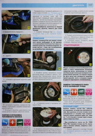 117
3. Выверните болты переднего...
4. ...заднего...
5. ...и бокового креплений глушителя шума
впуска...
6. ...и снимите глушитель, снимая его гор-
ловину с подводящего патрубка корпуса воз-
душного фильтра.
7. Установите глушитель шума впуска и все
снятые детали в порядке, обратном снятию.
СНЯТИЕ И УСТАНОВКА
ТОПЛИВНОГО НАСОСА
Если падает мощность двигателя, возник по-
вышенный шум или периодически слышны под-
вывания при работе топливного насоса, то. ско-
рее всего, топливный насос вышел из строя
Предварительно проверьте давление в си-
стеме подачи топлива (см. «Проверка давле-
ния топлива в системе питания», с 115). Если
давление в системе ниже 360 кПа
(3,6 кгс/см2
), топливный насос необходимо
заменить, так его конструкция трудноразби-
раемая и элементы насоса (собственно элек-
тронасос, фильтры и регулятор давления топ-
лива) в запасные части не поставляют.
Вам потребуются: выколотка из твердой
древесины, молоток, емкость для слива
топлива
1. Снимите топливный бак (см Замена
топливного бака и его наливной трубы»,
с. 117).
ПРИМЕЧАНИЕ
Снимать топливный бак для замены топлив-
ного насоса необходимо по той причине,
что на автомобиле Роге! Росиз II нет люка в ос-
новании кузова над топливным модулем, по-
этому доступ к нему при установленном
на автомобиль баке невозможен.
2. Ослабьте затяжку прижимного кольца
крепления модуля топливного насоса к топ-
ливному баку, проворачивая кольцо против
часовой стрелки аккуратными ударами молот-
ка через деревянную выколотку...
3. ...и отверните кольцо с горловины топ-
ливного бака.
4 Аккуратно извлеките модуль топливного
насоса, поворачивая его так, чтобы не повре-
дить или не сместить поплавок датчика указа-
теля уровня топлива, и слейте из него топливо
в заранее подготовленную емкость.
5. Снимите уплотнительное кольцо и осмо-
трите его. Обязательно замените кольцо, ес-
ли оно надорвано или сильно обжато.
6. Установите модуль топливного насоса
в порядке, обратном снятию.
ПРЕДУПРЕЖДЕНИЕ
г
4
1
ВЬ
-
р г
А
Модуль топливного насоса необходимо уста-
новить в строго определенном положении,
совместив метки, выполненные на топлив-
ном баке (на фото метка для наглядности вы-
делена белой краской) и на корпусе модуля
(на фото метка для наглядности выделена
черной краской), иначе к штуцерам модуля
не удастся подсоединить топливопроводы.
ЗАМЕНА ТОПЛИВНОГО БАКА
И ЕГО НАЛИВНОЙ ТРУБЫ
Б З Ш Ш ®" Я Я - П ШШШг шшъ 1 9
При обнаружении течи топлива в баке за-
мените бак, так как он отформован из специ-
альной пластмассы и ремонту не подлежит.
Если часто засоряется сетка топливного
насоса, снимите и промойте бак.
ПОЛЕЗНЫЙ СОВЕТ
Удобнее снимать пустой бак, работая
на подъемнике, эстакаде или смотровой ка-
наве. Для удаления остатков топлива после
отсоединения от патрубка бака соедини-
тельного шланга наливной трубы (см. ниже
пп. 7 и 8) откачайте топливо через открыв-
шееся отверстие в баке.
Вам потребуются: ключи «на 10», ТОЯХ
Т20 и ТЗО, торцовая головка «на 13», пасса-
тижи с тонкими губками, отвертка с плос-
ким лезвием
1 Снизьте давление в системе питания
 