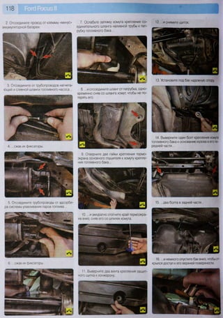 118
4. ...сжав их фиксаторы.
2. Отсоедините провод от клеммы «минус»
аккумуляторной батареи.
7. Ослабьте затяжку хомута крепления со-
единительного шланга наливной трубы к пат-
рубку топливного бака...
3. Отсоедините от трубопроводов нагнета-
ющий и сливной шланги топливного насоса... 8. ...и отсоедините шланг от патрубка, одно-
временно сняв со шланга хомут, чтобы не по-
терять его.
5. Отсоедините трубопроводы от адсорбе-
ра системы улавливания паров топлива...
9. Отверните две гайки крепления термо-
экрана основного глушителя к хомуту крепле-
ния топливного бака...
6. ...сжав их фиксаторы.
10. ...и аккуратно отогните край термоэкра-
на вниз, сняв его со шпилек хомута.
11. Выверните два винта крепления защит-
ного щитка к лонжерону...
12. ...и снимите щиток.
13. Установите под бак надежную опору.
14. Выверните один болт крепления хомута
топливного бака к основанию кузова в его пе-
редней части...
16. ...и немного опустите бак вниз, чтобы от-
крылся доступ к его верхней поверхности.
 