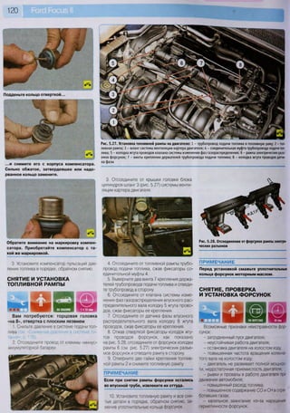 120
Рис. 5.28. Отсоединение от форсунок рампы электри-
ческих разъемов
ПРИМЕЧАНИЕ
Перед установкой смажьте уплотнительные
кольца форсунок моторным маслом.
СНЯТИЕ, ПРОВЕРКА
И УСТАНОВКА ФОРСУНОК
1
с?НА ВЕРСТАК! 1Возможные признаки неисправности фор-
сунок:
- затрудненный пуск двигателя;
- неустойчивая работа двигателя;
- остановка двигателя на холостом ходу;
- повышенная частота вращения коленча-
того вала на холостом ходу;
- двигатель не развивает полной мощнос-
ти, недостаточная приемистость двигателя;
- рывки и провалы в работе двигателя при
движении автомобиля;
- повышенный расход топлива;
- повышенное содержание СО и СН в отра-
ботавших газах;
- калильное зажигание из-за нарушения
герметичности форсунок.
Подденьте кольцо отверткой...
...и снимите его с корпуса компенсатора.
Сильно обжатое, затвердевшее или надо-
рванное кольцо замените.
Рис. 5 . 2 7 . Установка топливной рампы на двигателе: 1 - трубопровод подачи топлива в топливную раму; 2 - топ-
ливная рампа; 3 - шланг системы вентиляции картера двигателя; 4 - соединительная муфта трубопровода подачи топ-
лива; 5 - колодка жгута проводов клапана системы изменения фаз газораспределения; 6 - рампа электрических разъ-
емов форсунок; 7 - винты крепления держателей трубопровода подачи топлива; 8 - колодка жгута проводов датчи-
ка фазы
3. Отсоедините от крышки головки блока
цилиндров шланг 3 (рис. 5.27) системы венти-
ляции картера двигателя.
Обратите внимание на маркировку компен-
сатора. Приобретайте компенсатор с та-
кой же маркировкой.
ПРИМЕЧАНИЕ
Если при снятии рампы форсунки остались
во впускной трубе, извлеките их оттуда.
10. Установите топливную рампу и все сня-
тые детали в порядке, обратном снятию, за-
менив уплотнительные кольца форсунок.
3. Установите компенсатор пульсаций дав-
ления топлива в порядке, обратном снятию.
СНЯТИЕ И УСТАНОВКА
ТОПЛИВНОЙ РАМПЫ
Вам потребуются: торцовая головка
«на 8», отвертка с плоским лезвием
1. Снизьте давление в системе подачи топ-
лива (см. «Снижение давления в системе пи-
2. Отсоедините провод от клеммы «минус»
аккумуляторной батареи.
4. Отсоедините от топливной рампы трубо-
провод подачи топлива, сжав фиксаторы со-
единительной муфты 4.
5. Выверните два винта 7 крепления держа-
телей трубопровода подачи топлива и отведи-
те трубопровод в сторону.
6. Отсоедините от клапана системы изме-
нения фаз газораспределения впускного рас-
пределительного вала колодку 5 жгута прово-
дов, сжав фиксаторы ее крепления.
7. Отсоедините от датчика фазы впускного
распределительного вала колодку 8 жгута
проводов, сжав фиксаторы ее крепления.
8. Отжав отверткой фиксаторы колодок жгу-
тов проводов форсунок, как показано
на рис. 5.28, отсоедините от форсунок колодки
рампы 6 (см. рис. 5.27) электрических разъе-
мов форсунок и отведите рампу в сторону.
9. Отверните две гайки крепления топлив-
ной рампы 2 и снимите топливную рампу.
 