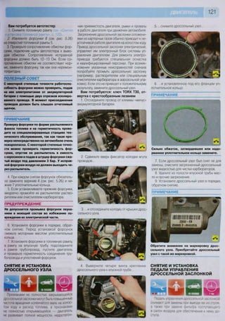 121
Вам потребуется автотестер
1. Снимите топливную рампу
и установка топливной рампы», с. 120).
2. Извлеките форсунки 8 (см. рис. 5.26)
из отверстий топливной рампы 5.
3. Проверьте сопротивление обмотки фор-
сунки, подключив щупы автотестера к выво-
дам обмотки. Сопротивление исправной
форсунки должно быть 12-13 Ом. Если со-
противление обмотки не соответствует нор-
ме, замените форсунку, так как она неремон-
топригодна.
ПОЛЕЗНЫЙ СОВЕТ
С некоторой степенью точности работоспо-
собность форсунки можно проверить, подав
на нее электропитание от аккумуляторной
батареи с помощью двух отрезков изолиро-
ванного провода. В момент присоединения
проводов должен быть слышен отчетливый
щелчок.
П Р И М Е Ч А Н И Е
Проверку форсунки по форме распыляемого
факела топлива и на герметичность прово-
дите на специализированных станциях тех-
нического обслуживания, так как такая про-
верка непосредственно на автомобиле очень
пожароопасна. С некоторой степенью точно-
сти можно проверить герметичность фор-
сунки, опустив ее распылитель в емкость
с керосином и подав в штуцер форсунки сжа-
тый воздух под давлением 3 бар. У исправ-
ной форсунки воздух не должен выходить че-
рез распылитель.
4. При каждом снятии форсунок обязатель-
но замените верхние 4 (см. рис. 5.26) и ни-
жние 7 уплотнительные кольца.
5. Если устанавливаете прежние форсунки,
аккуратно промойте их распылители раство-
рителем или очистителем карбюратора.
ПРЕДУПРЕЖДЕНИЕ
Не допускается промывка форсунок окуна-
нием в моющий состав во избежание по-
вреждения их электрической части.
6. Установите форсунки в порядке, обрат-
ном снятию. Перед установкой форсунок
смажьте моторным маслом уплотнительные
кольца.
7. Установите форсунки в топливную рампу,
а рампу на впускную трубу, подсоедините
к рампе трубопровод, пустите двигатель
и проверьте герметичность соединения тру-
бопровода и уплотнений форсунок.
СНЯТИЕ И УСТАНОВКА
ДРОССЕЛЬНОГО УЗЛА
Е Я
н и з
§ П Ь
1 Ц
НА МАШИН
Ш я к Л
Признаками не полностью закрывающейся
дроссельной заслонки могут быть повышенные
частота вращения коленчатого вала на холос-
том ходу и расход топлива, а признаками
не полностью открывающейся — двигатель
не развивает полной мощности, недостаточ-
ная приемистость двигателя, рывки и провалы
в работе двигателя при движении автомобиля.
Загрязнение дроссельной заслонки отложени-
ями из картерных газов обычно приводит к не-
устойчивой работе двигателя на холостом ходу.
Привод дроссельной заслонки электрический,
управляет им электронный блок системы уп-
равления двигателем. Для ремонта электро-
привода требуются специальная оснастка
и квалифицированный персонал. При возник-
новении указанных неисправностей сначала
попробуйте промыть дроссельную заслонку
(например, растворителем или специальным
очистителем карбюратора в аэрозольной упа-
ковке). Если это не приведет к положительному
результату, замените дроссельный узел.
Вам потребуются: ключ ТОВХ ТЗО, от-
вертка с крестообразным лезвием
1. Отсоедините провод от клеммы «минус»
аккумуляторной батареи.
2. Сдвиньте вверх фиксатор колодки жгута
проводов...
3. ...и отсоедините колодку от крышки дрос-
сельного узла.
4. Выверните четыре винта крепления
дроссельного узла к впускной трубе..
5. ...снимите дроссельный узел...
6. ...и установленное под его фланцем уп-
лотнительное кольцо.
ПРИМЕЧАНИЕ
Сильно обжатое, затвердевшее или надо-
рванное уплотнительное кольцо замените.
7. Если дроссельный узел был снят не для
замены, очистите загрязненный дроссельный
узел жидкостью для чистки карбюраторов.
8 Удалите из полости впускной трубы мас-
ло и прочие загрязнения.
9. Установите дроссельный узел в порядке,
обратном снятию.
ПРИМЕЧАНИЕ
Обратите внимание на маркировку дрос-
сельного узла. Приобретайте дроссельный
узел с такой же маркировкой.
СНЯТИЕ И УСТАНОВКА
ПЕДАЛИ УПРАВЛЕНИЯ
ДРОССЕЛЬНОЙ ЗАСЛОНКОЙ
и м * * .
п и н в н р щсш
Педаль управления дроссельной заслонкой
снимают для замены при выходе ее из строя,
а также при замене фильтра поступающего
в салон воздуха для обеспечения к нему до-
ступа.
 