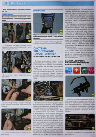 ную работу двигателя. Для исключения не-
гативных последствий изменения состава
рабочей смеси электронный блок управ-
ления двигателем регулирует интенсив-
ность продувки адсорбера в зависимости
от режима работы двигателя, подавая
на клапан сигнал с изменяемой частотой
импульса.
При определенных условиях клапан про-
дувки адсорбера закрывается (например,
на режиме холостого хода) или не может
сработать (при полном открытии дроссель-
ной заслонки во впускной трубе создается
недостаточное разрежение). Кроме того,
электронный блок управления двигателем
изменяет частоту импульсов, управляющих
клапаном продувки адсорбера, в случае,
когда поступающие сигналы от датчиков
концентрации кислорода в нейтрализаторе
системы выпуска свидетельствуют о нео-
птимальном содержании кислорода в отра-
ботавших газах.
Неисправности системы улавливания па-
ров топлива влекут за собой нестабиль-
ность холостого хода вплоть до остановки
двигателя, повышенную токсичность отра-
ботавших газов и ухудшение ходовых ка-
честв автомобиля.
ЗАМЕНА АДСОРБЕРА
СИСТЕМЫ УЛАВЛИВАНИЯ
ПАРОВ ТОПЛИВА
« о ^ о 1
л1 час
Вам потребуется торцовая головка
«на 10»
ПРИМЕЧАНИЕ
Для наглядности работа показана при снятых
панели приборов и кронштейне рулевой ко-
лонки.
ПРИМЕЧАНИЕ
ш
Обратите внимание на маркировку педали.
Приобретайте новую педаль с такой же мар-
кировкой.
Адсорбер системы улавливания паров топ-
лива снимают для проверки или замены при
появлении стойкого запаха бензина, вызван-
ного негерметичностью адсорбера. Кроме
того, нарушение герметичности адсорбера
может стать причиной неустойчивой работы
двигателя на холостом ходу вплоть до его ос-
тановки.
Адсорбер установлен на поперечине зад-
ней подвески.
1. Отверните три гайки крепления педали
управления дроссельной заслонкой к крон-
штейну педального узла...
2. ...и снимите корпус педали со шпилек
кронштейна.
3. Сожмите фиксаторы колодки жгута про-
водов педали управления дроссельной за-
слонкой...
4 ...отсоедините колодку от педали и сни-
мите педаль.
5. Установите педаль управления дроссель-
ной заслонкой в порядке, обратном снятию.
СИСТЕМА
УЛАВЛИВАНИЯ
ПАРОВ ТОПЛИВА
ОСОБЕННОСТИ УСТРОЙСТВА
Система улавливания паров топлива
предотвращает выход из системы питания
в атмосферу паров топлива, неблагоприят-
но влияющих на экологию окружающей
среды.
В системе применен метод поглощения
паров угольным адсорбером. Он установ-
лен на поперечине задней подвески
и соединен трубопроводами с топливным
баком и электромагнитным клапаном про-
дувки.
Электромагнитный клапан продувки адсор-
бера, который по сигналам блока управления
двигателем переключает режимы работы сис-
темы, расположен в моторном отсеке.
Пары топлива из топливного бака
по трубопроводу постоянно отводятся
и накапливаются в адсорбере, заполнен-
ном активированным углем (адсорбен-
том). При работе двигателя происходит
регенерация (восстановление) адсорбен-
та продувкой адсорбера свежим возду-
хом, поступающим в систему под действи-
ем разрежения, передаваемого по трубо-
проводу из впускной трубы в полость
адсорбера при открывании клапана. По-
скольку при этом пары топлива попадают
во впускную трубу двигателя, соотноше-
ние воздуха и топлива в рабочей смеси из-
меняется, что может нарушить нормаль-
 