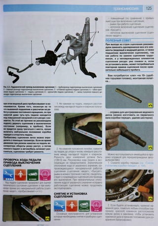 125
при этом ведомый диск пробуксовывает и из-
нашивается. Кроме того, несмотря на то
что выжимной подшипник и рассчитан на ра-
боту в режиме постоянного вращения, он при
нажатой даже чуть-чуть педали находится
под повышенной нагрузкой и его ресурс сни-
жается. По этой же причине не рекомендуем
подолгу держать сцепление в выключенном
состоянии (например, в пробках). Если
не придется сразу трогаться с места, лучше
включить нейтральное положение коробки
передач и отпустить педаль.
Пробуксовку сцепления легко можно опре-
делить с помощью тахометра. Если во время
движения при резком нажатии на педаль ак-
селератора обороты резко растут, а потом
немного падают и автомобиль начинает раз-
гоняться, сцепление требует ремонта.
ПРОВЕРКА ХОДА ПЕДАЛИ
ПРИВОДА ВЫКЛЮЧЕНИЯ
СЦЕПЛЕНИЯ
Ход педали сцепления проверяют для оценки
технического состояния сцепления и при выяс-
нении причин его ненормальной работы (сцеп-
ление «ведет», «пробуксовывает» и т.п.).
- повышенный (по сравнению с привыч-
ным) шум при включении сцепления;
- рывки при работе сцепления;
- неполное включение сцепления (сцепле-
ние «буксует»);
- неполное выключение сцепления (сцеп-
ление «ведет»),
ПОЛЕЗНЫЙ СОВЕТ ~
При выходе из строя сцепления рекомен-
дуем заменять одновременно все его эле-
менты (ведомый и ведущий диски, а также
подшипник выключения сцепления), так
как работа по замене сцепления трудо-
емкая, а у неповрежденных элементов
сцепления ресурс уже снижен и, если
их установить вновь, может потребоваться
повторная замена сцепления после срав-
нительно небольшого пробега.
Вам потребуются: ключ «на 10» (удоб-
нее торцовая головка), монтажная лопат-
ка...
Рис. 6.3. Гидравлический привод выключения сцепления: 1 - трубопровод гидропривода выключения сцепления;
2 - главный цилиндр гидропривода выключения сцепления; 3 - оттяжная пружина педали сцепления; 4 - гайки креп-
ления педали сцепления; 5 - педаль сцепления; 6 - кронштейн педали сцепления; 7 - вилка толкателя главного ци-
линдра гидропривода выключения сцепления
Основные неисправности, для устранения
которых необходимы снятие и разборка сцеп-
ления:
...оправка для центрирования ведомого
диска (можно изготовить из первичного
вала коробки передач, удалив шестерни)
1. Не нажимая на педаль, измерьте расстоя-
ние между накладкой педали и ковриком пола ку-
зова.
2. Не изменяя положения линейки, нажмите
на педаль до упора и вновь измерьте рассто-
яние между накладкой педали и ковриком.
Разность двух измерений должна быть
(139±3) мм. Регулировка хода педали в экс-
плуатации не предусмотрена. Значительное
отклонение хода от указанного значения, со-
провождающееся ненормальной работой
сцепления (сцепление «ведет», «буксует»,
рывки в момент трогания с места), свидетель-
ствует о повреждении сцепления или привода
его выключения. При незначительных откло-
нениях хода от указанного значения исправно
работающее сцепление можно продолжать
эксплуатировать.
СНЯТИЕ И УСТАНОВКА
СЦЕПЛЕНИЯ
2 Если будете устанавливать прежний на-
жимной диск, пометьте любым способом (на-
пример. краской) взаимное расположение
кожуха диска и маховика, чтобы установить
нажимной диск в прежнее положение (для со-
хранения балансировки)
Можно воспользоваться имеющейся в про-
даже оправкой для переднеприводных авто-
мобилей ВАЗ.
1. Снимите коробку передач (см Сня;ие
и установка коробки передач», с. 134).
 