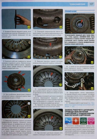 127
8. Проверьте биение ведомого диска, если
при визуальном осмотре обнаружено его ко-
робление. Если биение превышает 0,5 мм,
замените диск.
12. Осмотрите соединительные звенья ко-
жуха и диска. Если звенья деформированы или
сломаны, замените нажимной диск в сборе.
9. Осмотрите рабочие поверхности трения
маховика и нажимного диска, обратив внима-
ние на отсутствие глубоких рисок, задиров,
забоин, явных следов износа и перегрева.
Замените дефектные узлы.
13. Внешним осмотром оцените состояние
опорных колец нажимной пружины с внешней
10. При ослаблении заклепочных соедине-
ний деталей кожуха и нажимного диска заме-
ните нажимной диск в сборе.
11 Внешним осмотром оцените состояние
диафрагменной пружины нажимного диска
Наличие трещин на диафрагменной пружине
не допускается Места а контакта лепестков
пружины с подшипником выключения сцепле-
ния должны находиться в одной плоскости
и не иметь явных следов износа (износ
не должен превышать 0,8 мм). В противном
случае замените нажимной диск в сборе
«г «Т Лг Л
Устанавливайте ведомый диск таким обра-
зом, чтобы надпись «СЕАНВ0Х-510Е» была
направлена в сторону коробки передач (вы-
ступающая часть ступицы диска должна
быть направлена в сторону диафрагменной
пружины кожуха сцепления).
18. ...а затем на три центрирующих штифта
кожух нажимного диска и вверните болты
крепления кожуха к маховику.
14. ...и внутренней стороны пружины. Коль-
ца не должны иметь трещин и следов износа.
В противном случае замените нажимной диск
в сборе.
15. Перед установкой сцепления проверьте
легкость перемещения ведомого диска
по шлицам первичного вала коробки передач.
При необходимости устраните причины за-
едания или замените дефектные детали.
16. Нанесите на шлицы ступицы ведомого
диска тугоплавкую консистентную смазку.
19. Вворачивайте болты равномерно,
по одному обороту ключа каждый, поочеред-
но переходя от болта к болту по диаметру Мо-
мент затяжки болтов указан в приложении 1.
20. Снимите оправку и установите коробку
передач.
21. Проверьте работу сцепления (см «Про-
верка хода педали привода выключения сцеп-
ления», с. 125).
ЗАМЕНА РАБОЧЕГО ЦИЛИНДРА
ПРИВОДА ВЫКЛЮЧЕНИЯ
СЦЕПЛЕНИЯ С ПОДШИПНИКОМ
ВЫКЛЮЧЕНИЯ СЦЕПЛЕНИЯ
17. При монтаже сцепления сначала уста-
новите с помощью оправки ведомый диск
Признаком необходимости замены под-
шипника выключения сцепления является по-
вышенный шум в момент нажатия на педаль
сцепления, а рабочего цилиндра привода вы-
ключения сцепления — утечка из него рабо-
чей жидкости
 