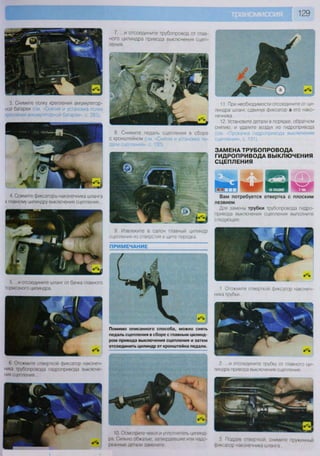 5. ...и отсоедините шланг от бачка главного
тормозного цилиндра.
ПРИМЕЧАНИЕ
3. Снимите полку крепления аккумулятор-
ной батареи (см -Снятие и установка полки
крепления аккумуляторной батареи», с. 283).
4 Сожмите фиксаторы наконечника шланга
к главному цилиндру выключения сцепления...
9. Извлеките в салон главный цилиндр
сцепления из отверстия в щите передка.
7. ...и отсоедините трубопровод от глав-
ного цилиндра привода выключения сцеп-
ления.
8. Снимите педаль сцепления в сборе
с кронштейном (см. «Снятие и установка пе-
дали сцепления», с. 130).
6. Отожмите отверткой фиксатор наконеч-
ника трубопровода гидропривода выключе-
ния сцепления...
Помимо описанного способа, можно снять
педаль сцепления в сборе с главным цилинд-
ром привода выключения сцепления и затем
отсоединить цилиндр от кронштейна педали.
10. Осмотрите чехол и уплотнитель цилинд-
ра Сильно обжатые, затвердевшие или надо-
рванные детали замените.
129
11. При необходимости отсоедините от ци-
линдра шланг, сдвинув фиксатор а его нако-
нечника.
12. Установите детали в порядке, обратном
снятию, и удалите воздух из гидропривода
(см. «Прокачка гидропривода выключения
сцепления», с. 131).
ЗАМЕНА ТРУБОПРОВОДА
ГИДРОПРИВОДА ВЫКЛЮЧЕНИЯ
СЦЕПЛЕНИЯ
Р В 1
ЯИй^^ ИВ!
Вам потребуется отвертка с плоским
лезвием
Для замены трубки трубопровода гидро-
привода выключения сцепления выполните
следующее.
1 Отожмите отверткой фиксатор наконеч-
ника трубки...
2. ...и отсоедините трубку от главного ци-
линдра привода выключения сцепления
3 Поддев отверткой, снимите пружинный
фиксатор наконечника шланга
 